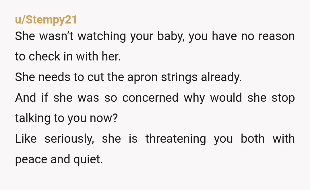 u/Stempy21 She wasn’t watching your baby, you have no reason to check in with her. She needs to cut the apron strings already. And if she was so concerned why...