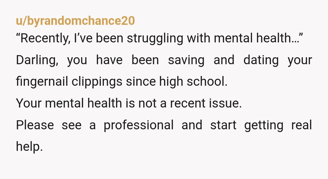 u/byrandomchance20 “Recently, I’ve been struggling with mental health…” Darling, you have been saving and dating your fingernail clippings since high school. Your mental health is not a recent issue. Please...