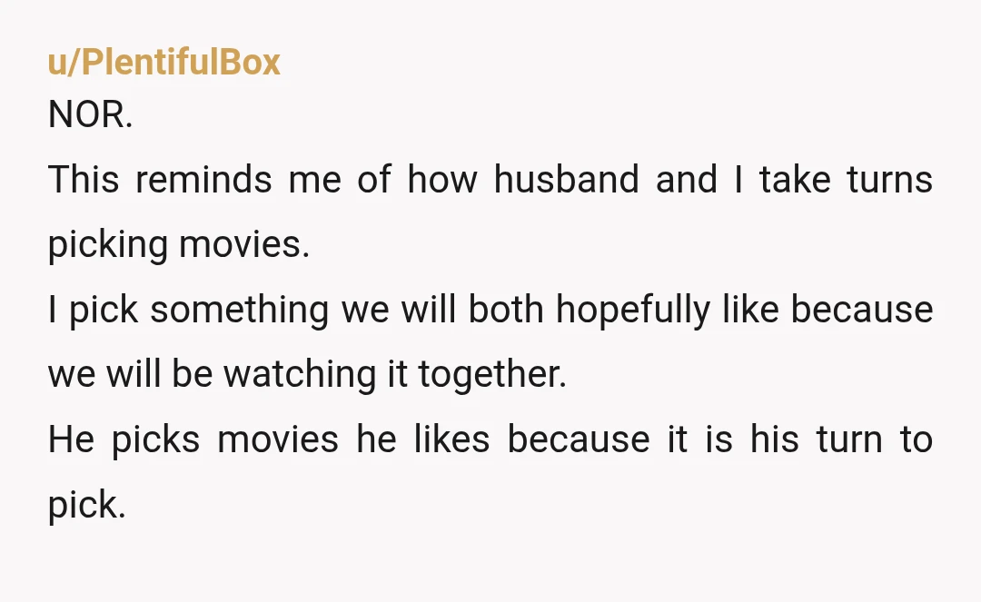 u/PlentifulBox NOR. This reminds me of how husband and I take turns picking movies. I pick something we will both hopefully like because we will be watching it together. He...