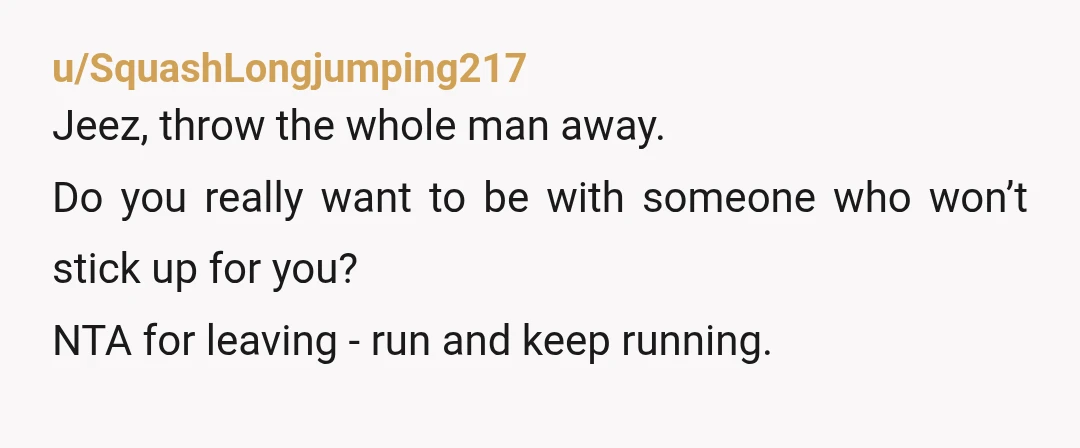 u/SquashLongjumping217
Jeez, throw the whole man away.
Do you really want to be with someone who won’t stick up for you?
NTA for leaving - run and keep running.