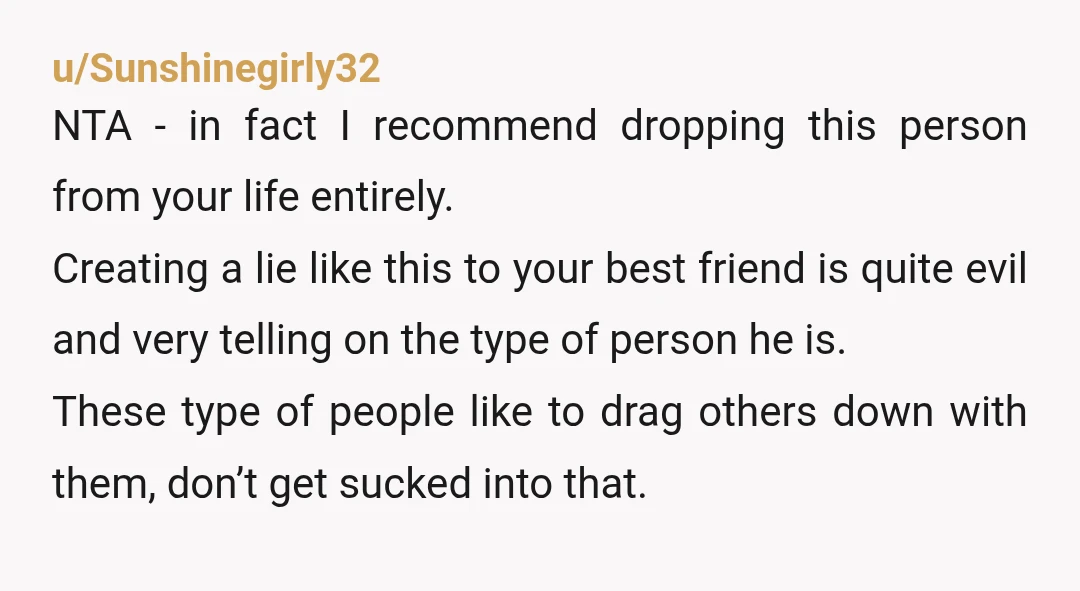 u/Sunshinegirly32 NTA - in fact I recommend dropping this person from your life entirely. Creating a lie like this to your best friend is quite evil and very telling on...