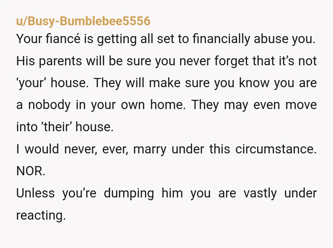 u/Busy-Bumblebee5556 Your fiancé is getting all set to financially abuse you. His parents will be sure you never forget that it’s not ‘your’ house. They will make sure you know...