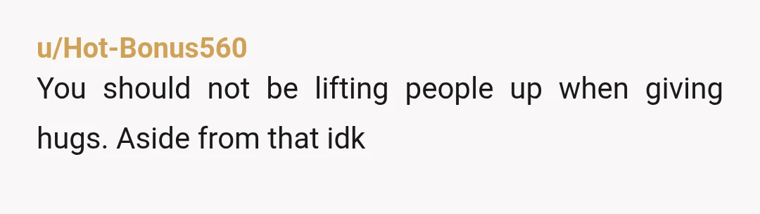 u/Hot-Bonus560
You should not be lifting people up when giving hugs. Aside from that idk