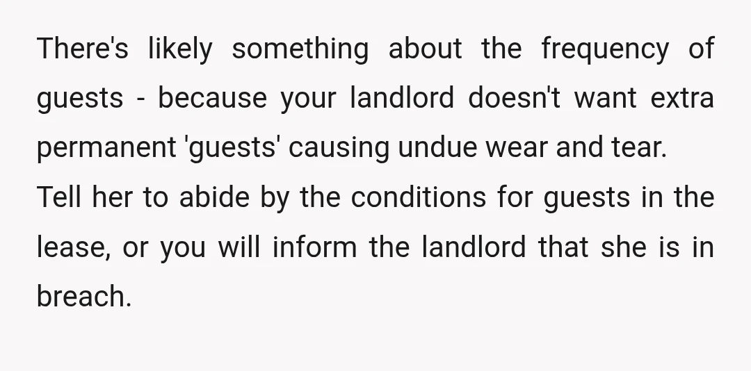 There's likely something about the frequency of guests - because your landlord doesn't want extra permanent 'guests' causing undue wear and tear. Tell her to abide by the conditions for...