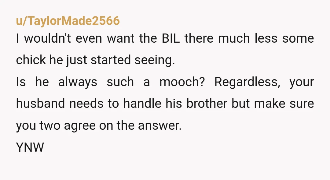 u/TaylorMade2566 I wouldn't even want the BIL there much less some chick he just started seeing. Is he always such a mooch? Regardless, your husband needs to handle his brother...