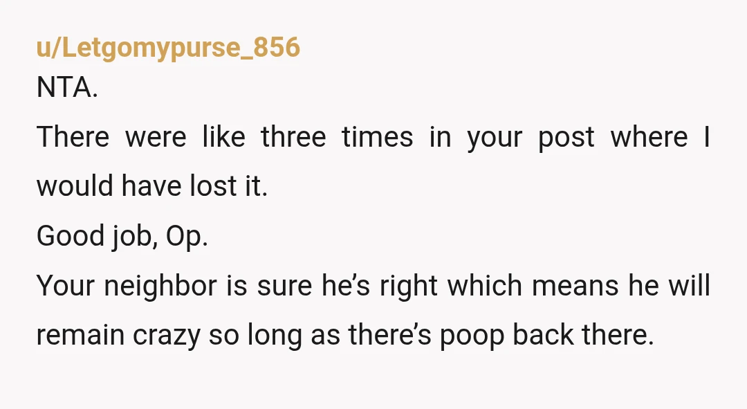 u/Letgomypurse_856 NTA. There were like three times in your post where I would have lost it. Good job, Op. Your neighbor is sure he’s right which means he will remain...