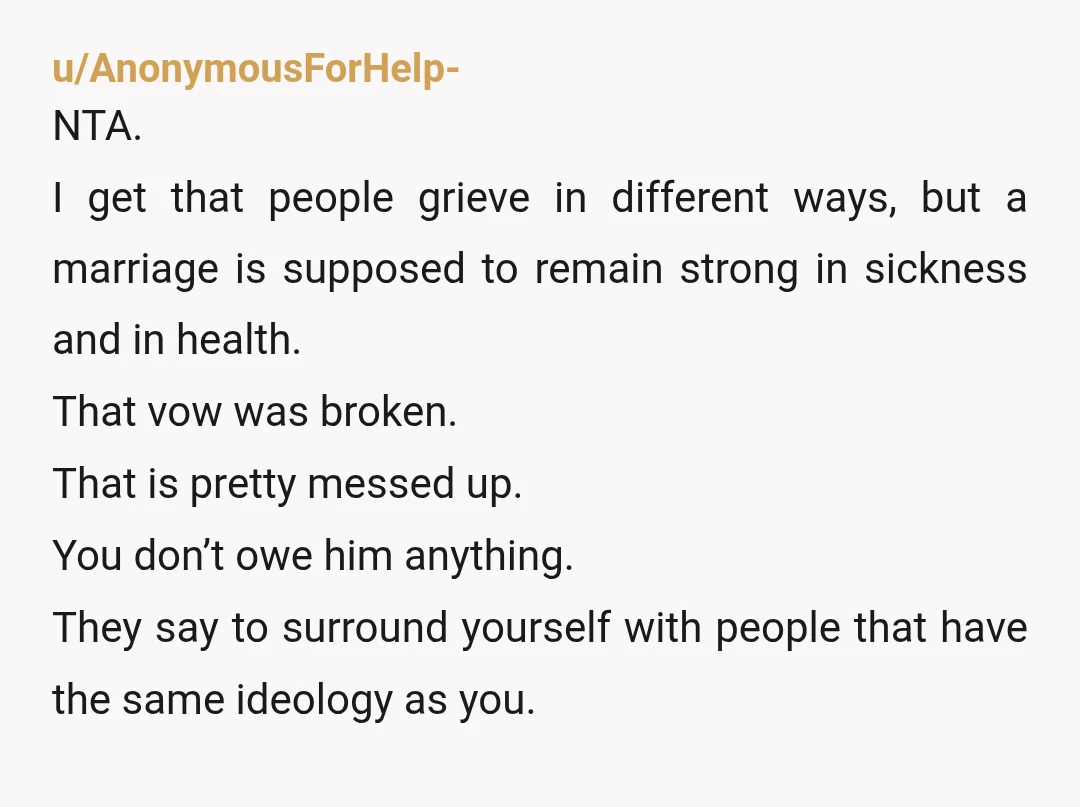 u/AnonymousForHelp- NTA. I get that people grieve in different ways, but a marriage is supposed to remain strong in sickness and in health. That vow was broken. That is pretty...