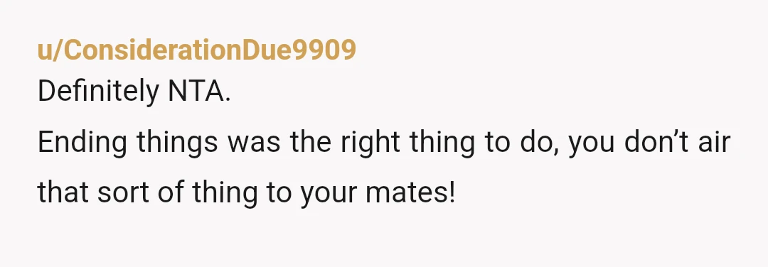 u/ConsiderationDue9909
Definitely NTA.
Ending things was the right thing to do, you don’t air that sort of thing to your mates!