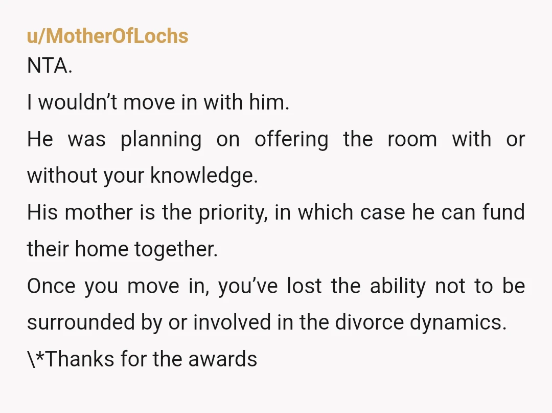 u/MotherOfLochs NTA. I wouldn’t move in with him. He was planning on offering the room with or without your knowledge. His mother is the priority, in which case he can...