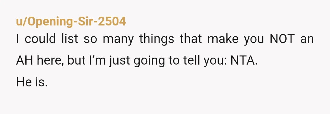 u/Opening-Sir-2504
I could list so many things that make you NOT an AH here, but I’m just going to tell you: NTA.
He is.