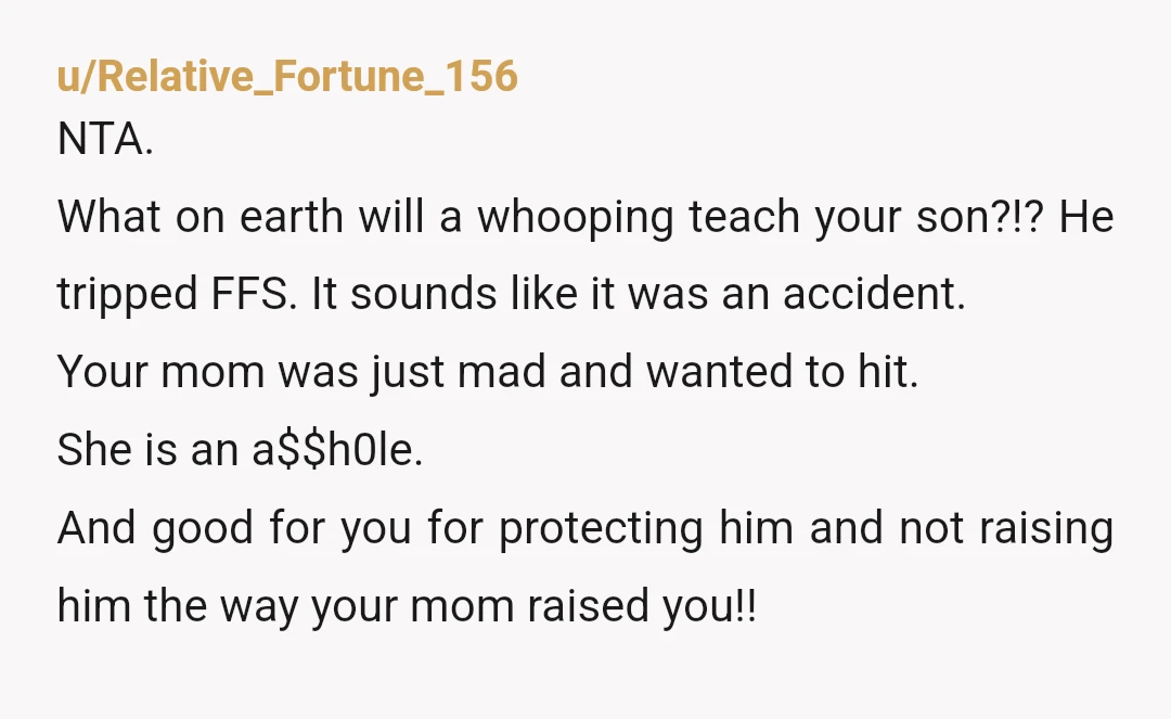 u/Relative_Fortune_156 NTA. What on earth will a whooping teach your son?!? He tripped FFS. It sounds like it was an accident. Your mom was just mad and wanted to hit....