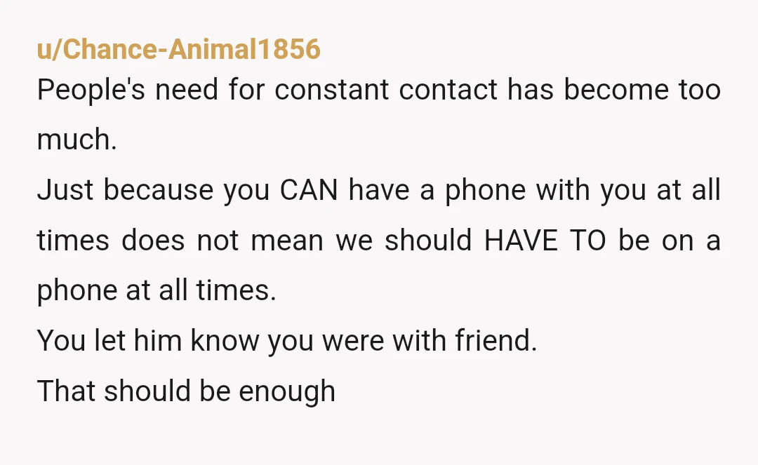 u/Chance-Animal1856 People's need for constant contact has become too much. Just because you CAN have a phone with you at all times does not mean we should HAVE TO be...