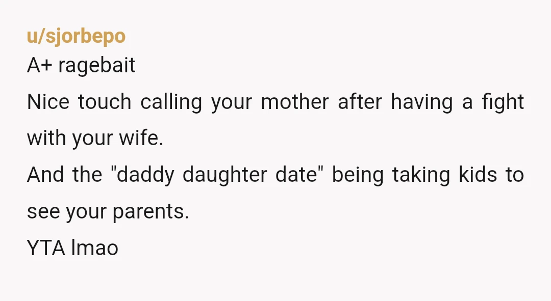 u/sjorbepo
A+ ragebait
Nice touch calling your mother after having a fight with your wife.
And the "daddy daughter date" being taking kids to see your parents.
YTA lmao
