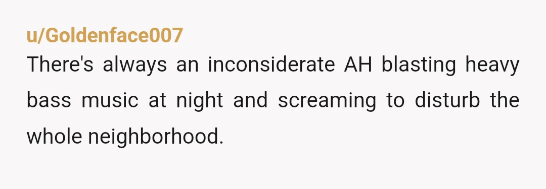 u/Goldenface007
There's always an inconsiderate AH blasting heavy bass music at night and screaming to disturb the whole neighborhood.