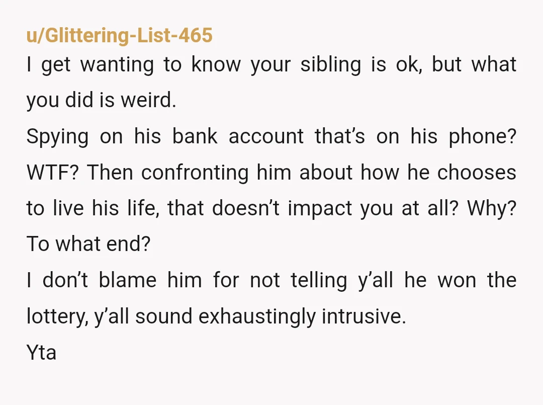 u/Glittering-List-465 I get wanting to know your sibling is ok, but what you did is weird. Spying on his bank account that’s on his phone? WTF? Then confronting him about...