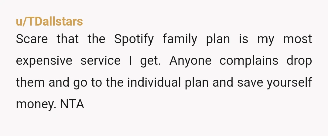 u/TDallstars
Scare that the Spotify family plan is my most expensive service I get. Anyone complains drop them and go to the individual plan and save yourself money. NTA
