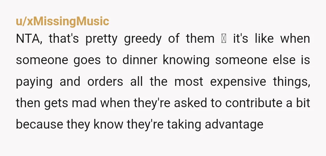 u/xMissingMusic NTA, that's pretty greedy of them 😬 it's like when someone goes to dinner knowing someone else is paying and orders all the most expensive things, then gets mad...