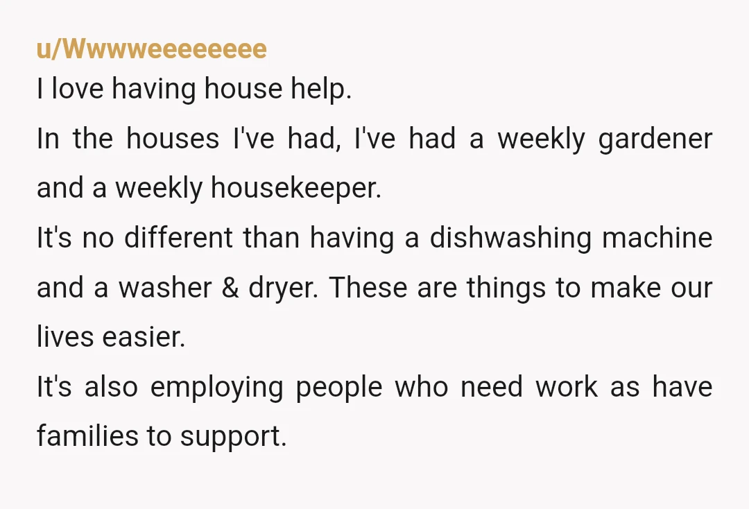 u/Wwwweeeeeeee I love having house help. In the houses I've had, I've had a weekly gardener and a weekly housekeeper. It's no different than having a dishwashing machine and a...