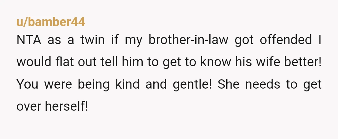u/bamber44 NTA as a twin if my brother-in-law got offended I would flat out tell him to get to know his wife better! You were being kind and gentle! She...