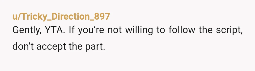 u/Tricky_Direction_897
Gently, YTA. If you’re not willing to follow the script, don’t accept the part.