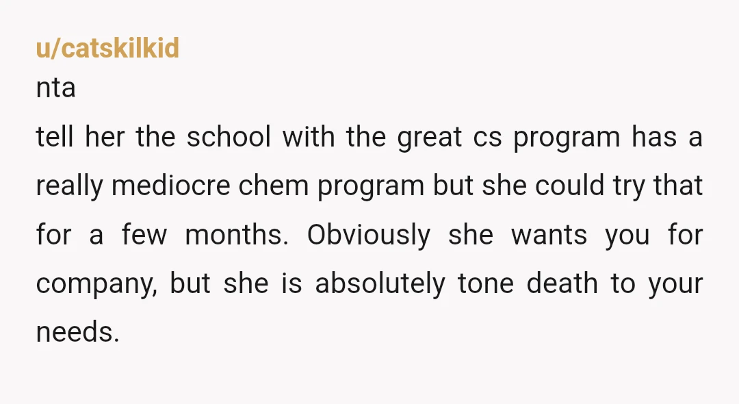 u/catskilkid nta tell her the school with the great cs program has a really mediocre chem program but she could try that for a few months. Obviously she wants you...