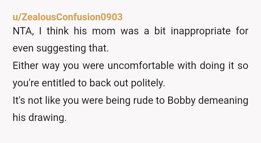 u/ZealousConfusion0903 NTA, I think his mom was a bit inappropriate for even suggesting that. Either way you were uncomfortable with doing it so you're entitled to back out politely. It's...