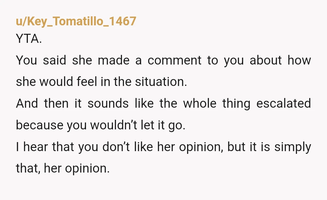 u/Key_Tomatillo_1467 YTA. You said she made a comment to you about how she would feel in the situation. And then it sounds like the whole thing escalated because you wouldn’t...