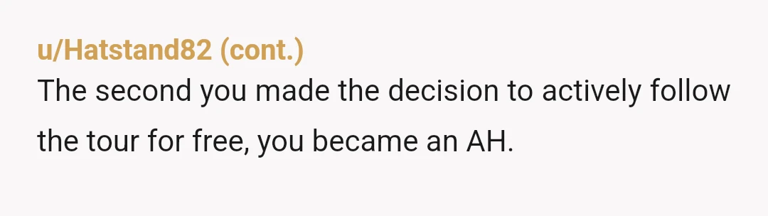 u/Chamari75 YTA I know someone who does guided tours of a historical neighborhood. He gets paid by the individual. It is his livelihood. Periodically he gets an unpaying guest who...