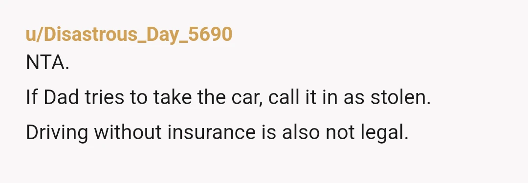 u/Disastrous_Day_5690
NTA.
If Dad tries to take the car, call it in as stolen.
Driving without insurance is also not legal.