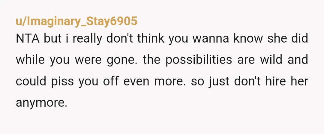 u/Imaginary_Stay6905 NTA but i really don't think you wanna know she did while you were gone. the possibilities are wild and could piss you off even more. so just don't...