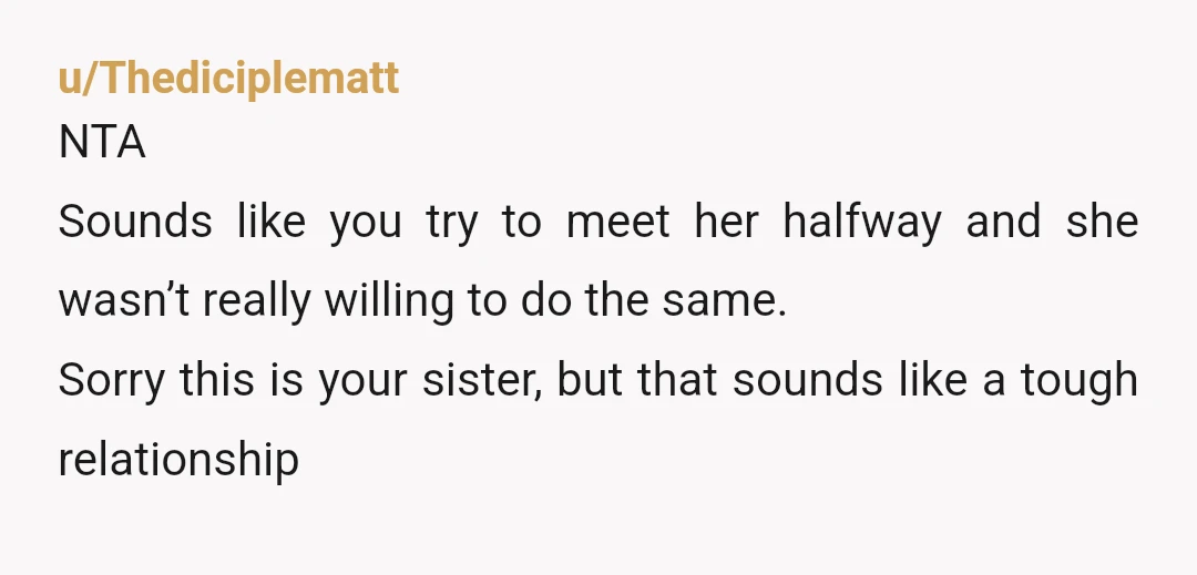 u/Thediciplematt NTA Sounds like you try to meet her halfway and she wasn’t really willing to do the same. Sorry this is your sister, but that sounds like a tough...