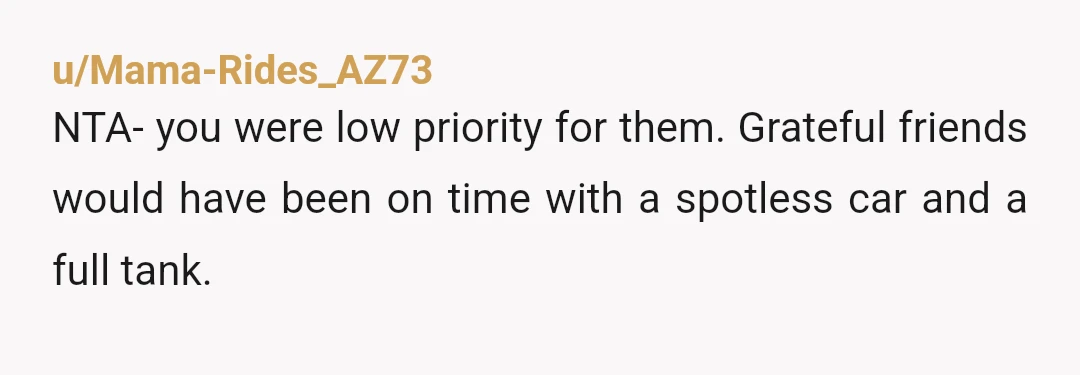 u/Mama-Rides_AZ73
NTA- you were low priority for them. Grateful friends would have been on time with a spotless car and a full tank.