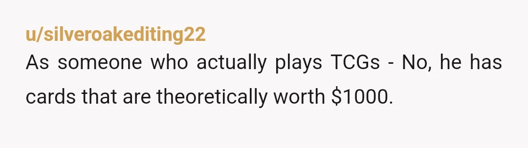 u/silveroakediting22 As someone who actually plays TCGs - No, he has cards that are theoretically worth $1000. Whether or not he can find a buyer for those cards is another...