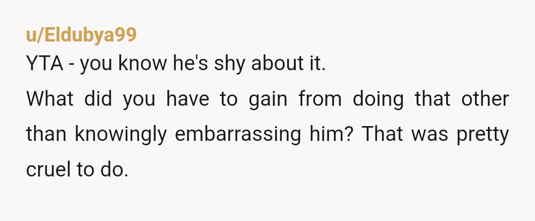 u/Eldubya99
YTA - you know he's shy about it.
What did you have to gain from doing that other than knowingly embarrassing him? That was pretty cruel to do.