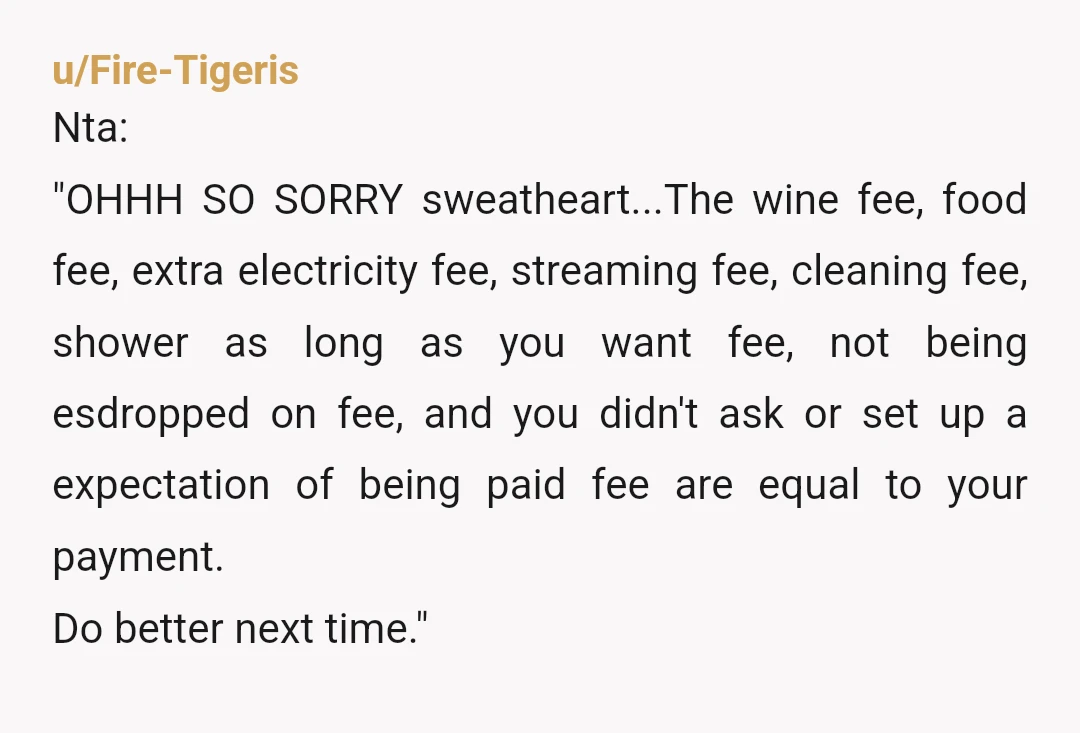 u/Fire-Tigeris Nta: "OHHH SO SORRY sweatheart...The wine fee, food fee, extra electricity fee, streaming fee, cleaning fee, shower as long as you want fee, not being esdropped on fee, and...