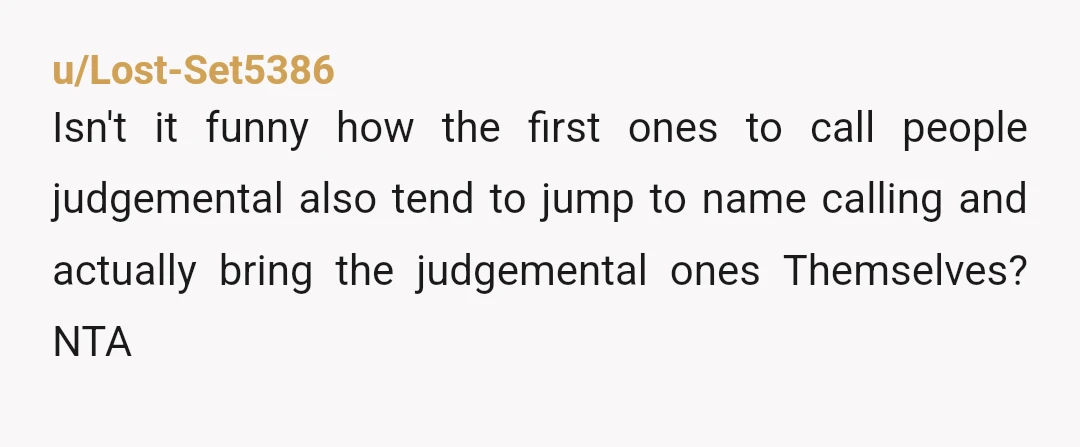 u/Lost-Set5386
Isn't it funny how the first ones to call people judgemental also tend to jump to name calling and actually bring the judgemental ones Themselves? NTA