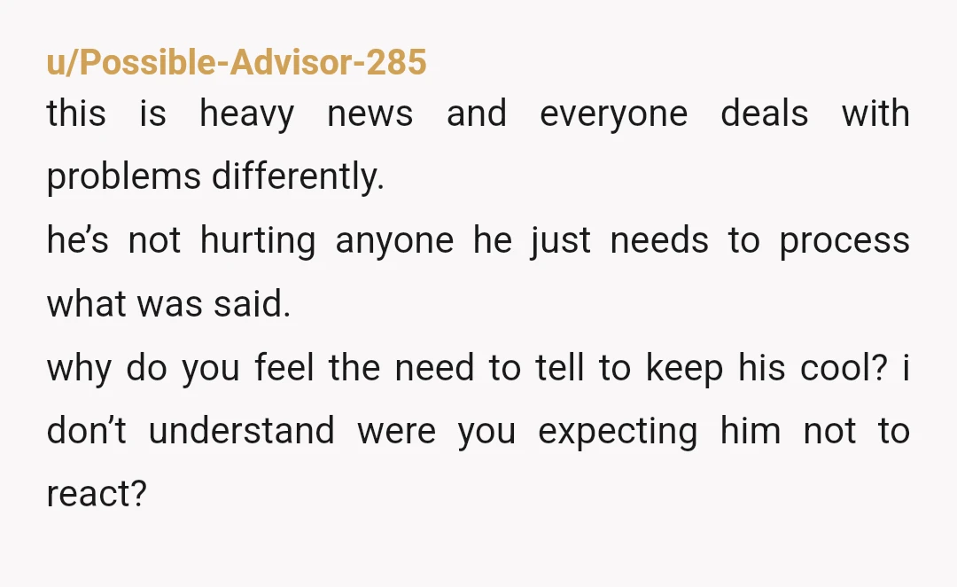 u/Possible-Advisor-285 this is heavy news and everyone deals with problems differently. he’s not hurting anyone he just needs to process what was said. why do you feel the need to...
