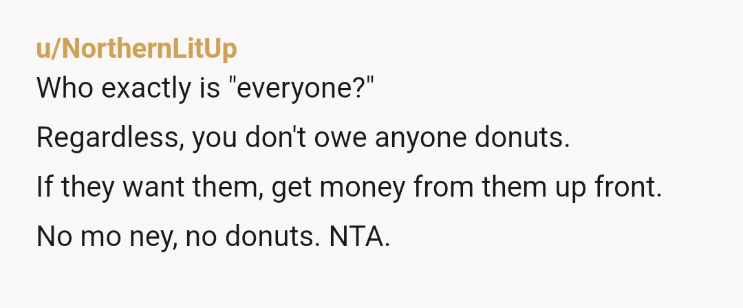 u/NorthernLitUp
Who exactly is "everyone?"
Regardless, you don't owe anyone donuts.
If they want them, get money from them up front.
No mo ney, no donuts. NTA.