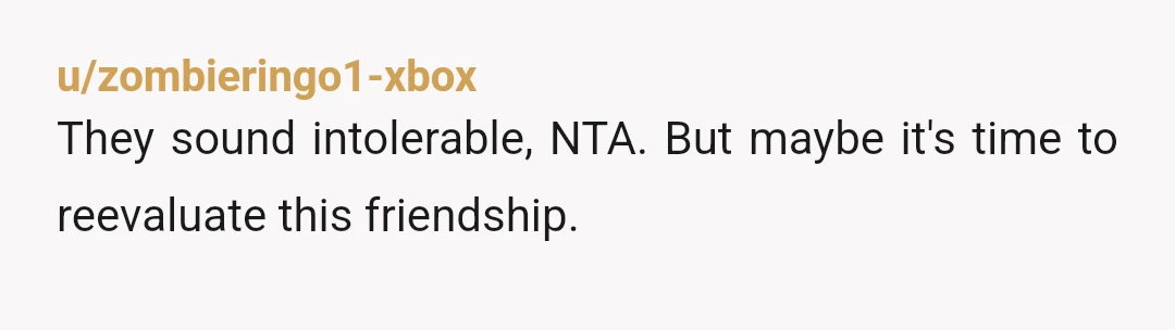 u/zombieringo1-xbox
They sound intolerable, NTA. But maybe it's time to reevaluate this friendship.