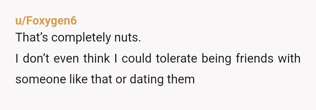 u/Foxygen6
That’s completely nuts.
I don’t even think I could tolerate being friends with someone like that or dating them