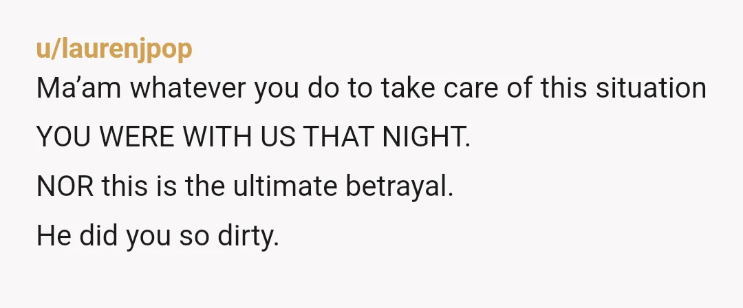 u/laurenjpop
Ma’am whatever you do to take care of this situation YOU WERE WITH US THAT NIGHT.
NOR this is the ultimate betrayal.
He did you so dirty.