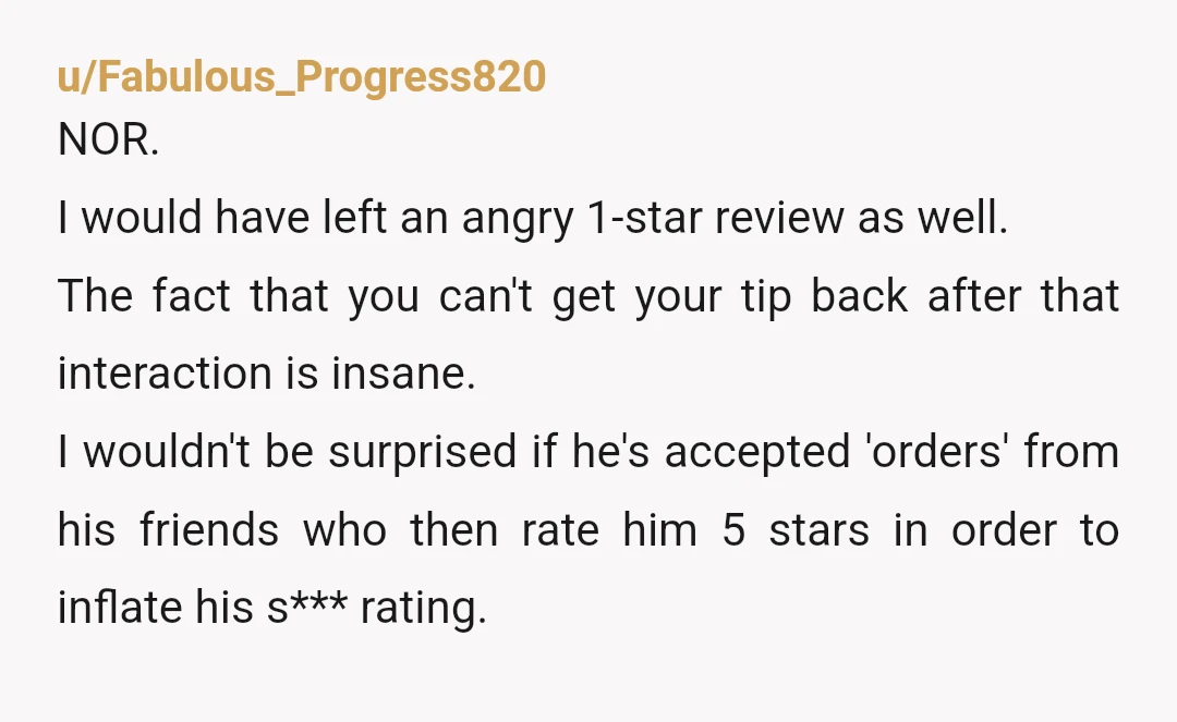 u/Fabulous_Progress820 NOR. I would have left an angry 1-star review as well. The fact that you can't get your tip back after that interaction is insane. I wouldn't be surprised...