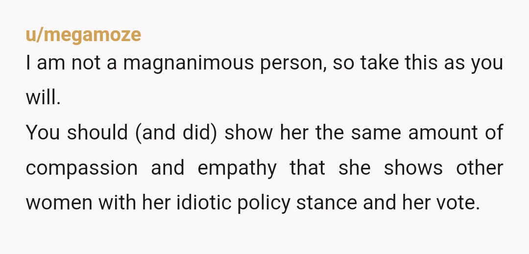 u/megamoze I am not a magnanimous person, so take this as you will. You should (and did) show her the same amount of compassion and empathy that she shows other...