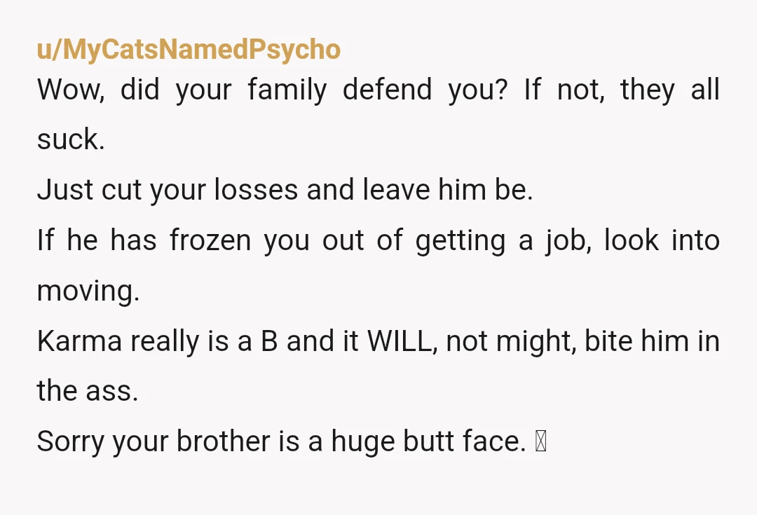 u/MyCatsNamedPsycho Wow, did your family defend you? If not, they all suck. Just cut your losses and leave him be. If he has frozen you out of getting a job,...