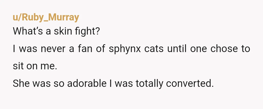 u/Ruby_Murray
What’s a skin fight?
I was never a fan of sphynx cats until one chose to sit on me.
She was so adorable I was totally converted.