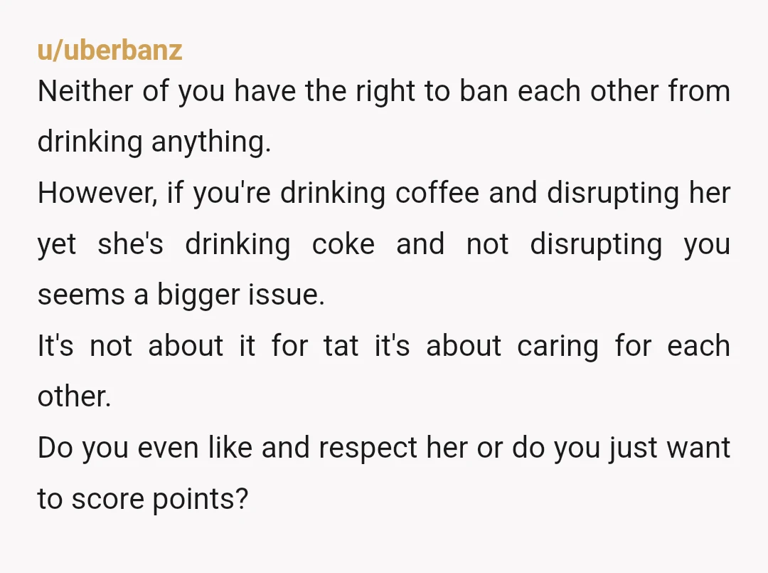 u/uberbanz Neither of you have the right to ban each other from drinking anything. However, if you're drinking coffee and disrupting her yet she's drinking coke and not disrupting you...
