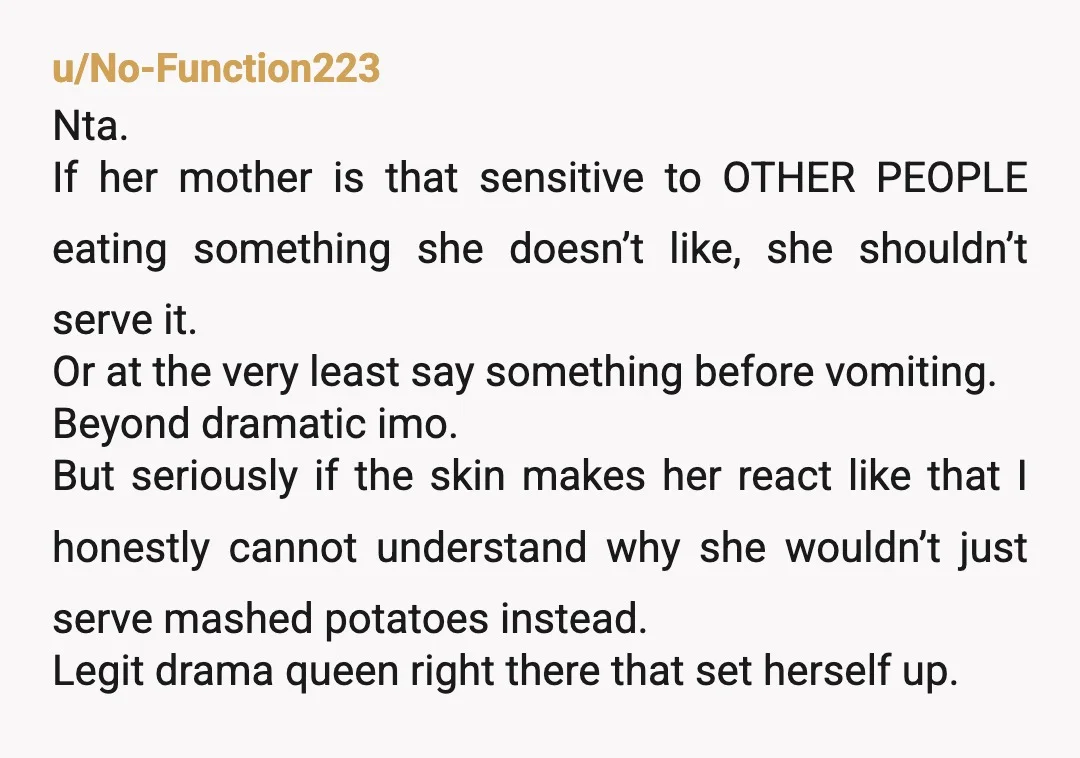 u/No-Function223 Nta. If her mother is that sensitive to OTHER PEOPLE eating something she doesn’t like, she shouldn’t serve it. Or at the very least say something before vomiting. Beyond...
