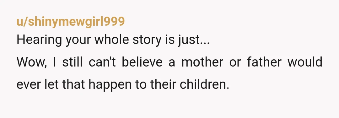u/shinymewgirl999 Hearing your whole story is just... Wow, I still can't believe a mother or father would ever let that happen to their children. I sincerely hope all the best...