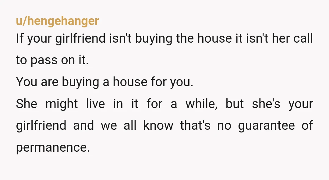 u/hengehanger If your girlfriend isn't buying the house it isn't her call to pass on it. You are buying a house for you. She might live in it for a...