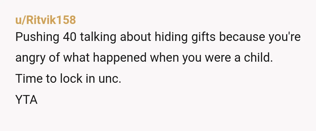 u/Ritvik158
Pushing 40 talking about hiding gifts because you're angry of what happened when you were a child.
Time to lock in unc.
YTA